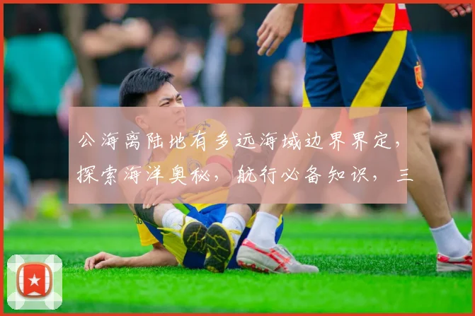 公海离陆地有多远海域边界界定，探索海洋奥秘，航行必备知识，三要素一网打尽。