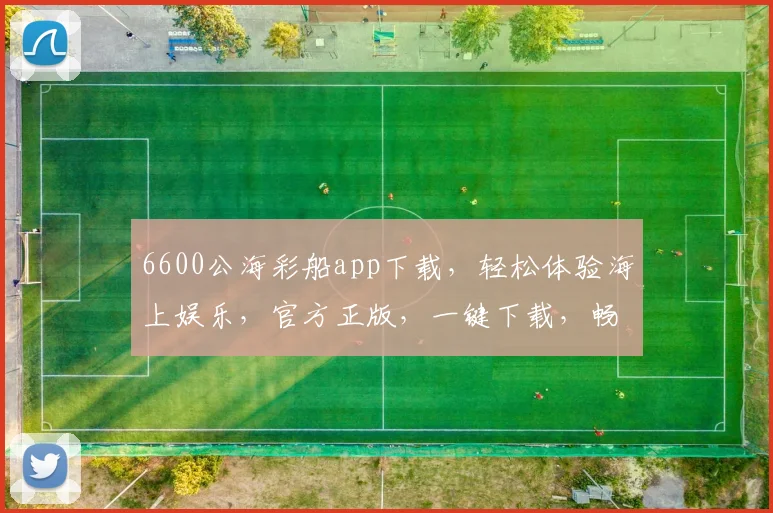 6600公海彩船app下载，轻松体验海上娱乐，官方正版，一键下载，畅游无界，三重惊喜等你来