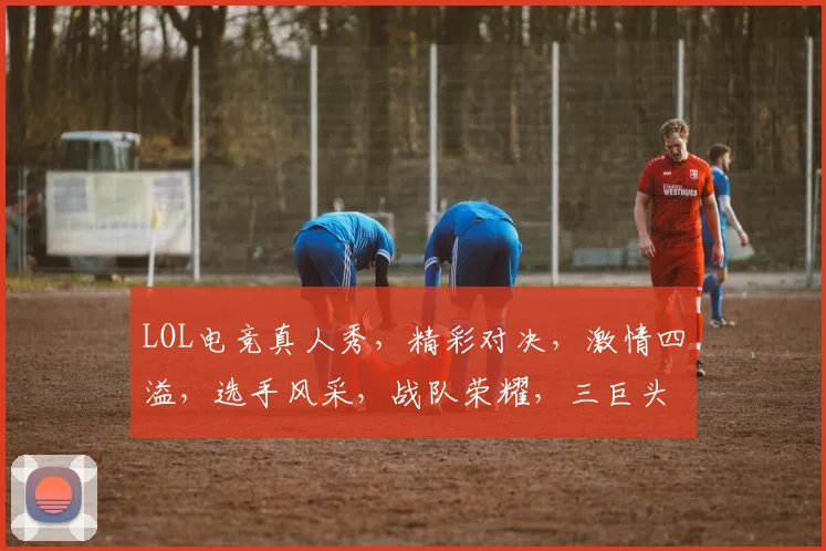 LOL电竞真人秀，精彩对决，激情四溢，选手风采，战队荣耀，三巨头争霸